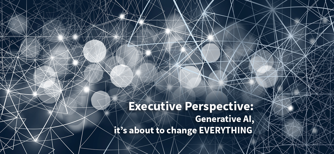 Executive Perspective: Generative AI, it’s about to change EVERYTHING